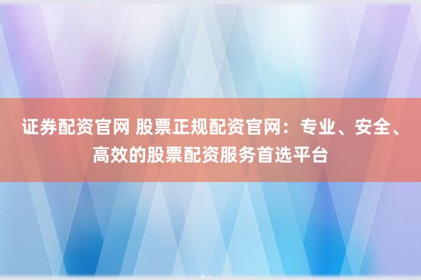 证券配资官网 股票正规配资官网：专业、安全、高效的股票配资服务首选平台