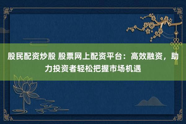 股民配资炒股 股票网上配资平台：高效融资，助力投资者轻松把握市场机遇