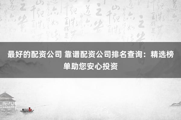 最好的配资公司 靠谱配资公司排名查询：精选榜单助您安心投资