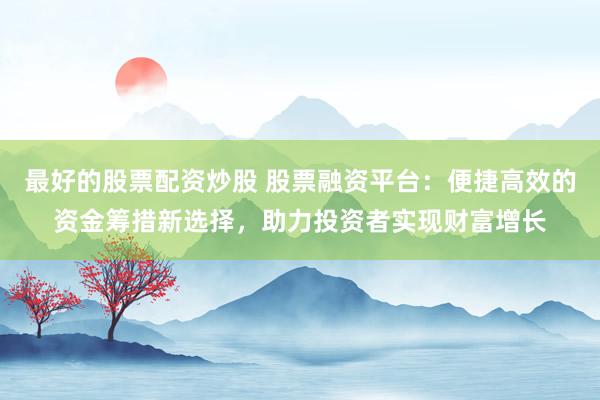 最好的股票配资炒股 股票融资平台：便捷高效的资金筹措新选择，助力投资者实现财富增长