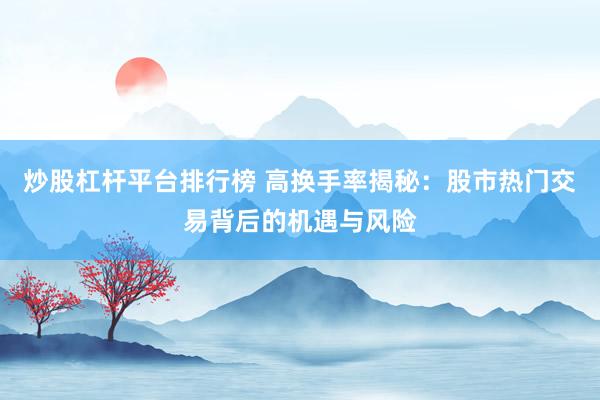 炒股杠杆平台排行榜 高换手率揭秘：股市热门交易背后的机遇与风险