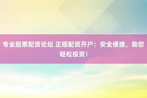 专业股票配资论坛 正规配资开户：安全便捷，助您轻松投资！