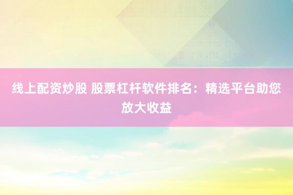 线上配资炒股 股票杠杆软件排名：精选平台助您放大收益
