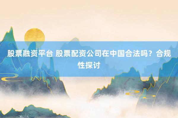 股票融资平台 股票配资公司在中国合法吗？合规性探讨