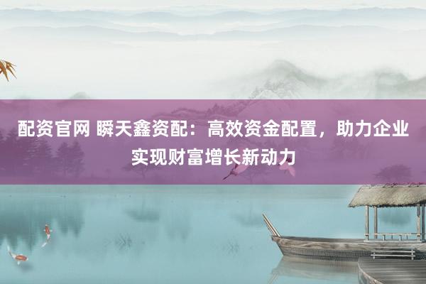 配资官网 瞬天鑫资配：高效资金配置，助力企业实现财富增长新动力