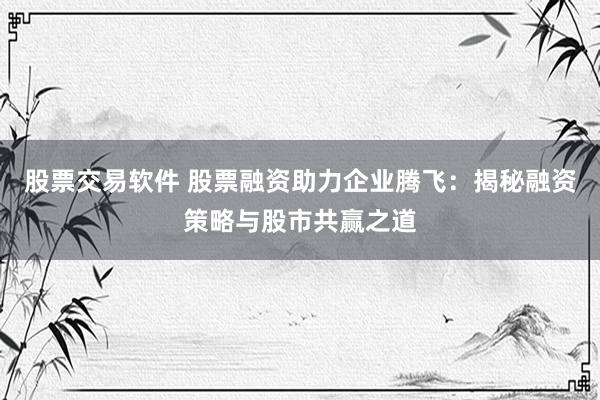 股票交易软件 股票融资助力企业腾飞：揭秘融资策略与股市共赢之道