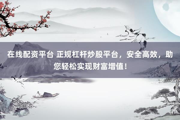 在线配资平台 正规杠杆炒股平台，安全高效，助您轻松实现财富增值！