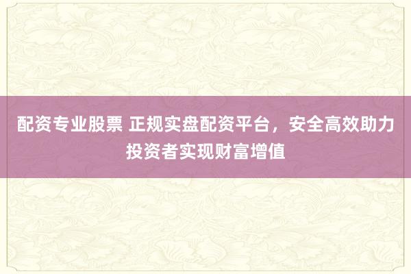 配资专业股票 正规实盘配资平台，安全高效助力投资者实现财富增值
