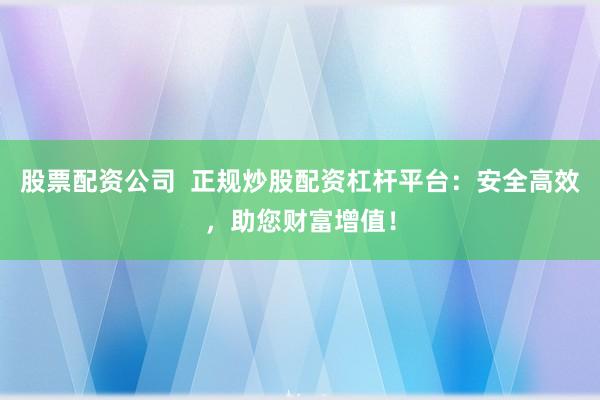 股票配资公司  正规炒股配资杠杆平台：安全高效，助您财富增值！