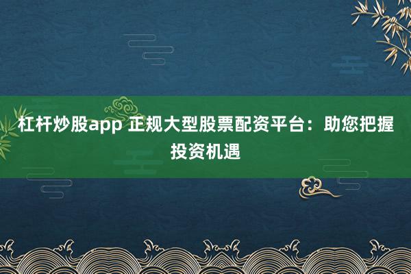 杠杆炒股app 正规大型股票配资平台：助您把握投资机遇