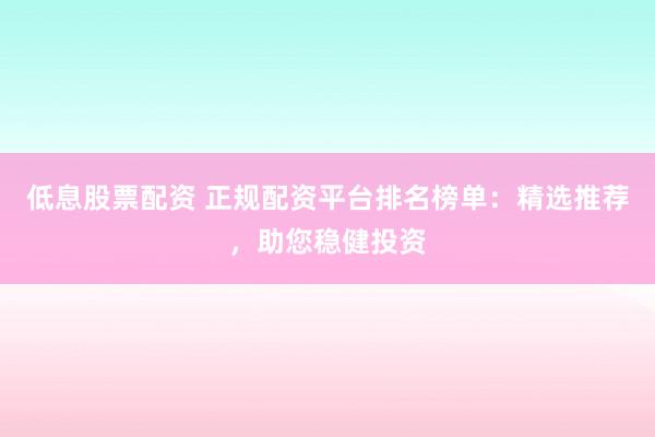 低息股票配资 正规配资平台排名榜单：精选推荐，助您稳健投资