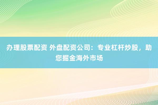 办理股票配资 外盘配资公司：专业杠杆炒股，助您掘金海外市场