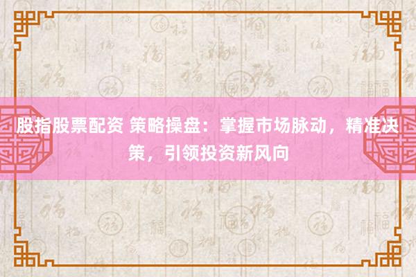 股指股票配资 策略操盘：掌握市场脉动，精准决策，引领投资新风向