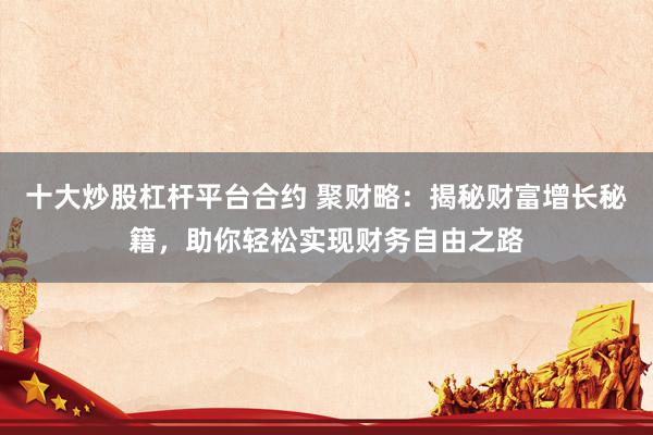 十大炒股杠杆平台合约 聚财略：揭秘财富增长秘籍，助你轻松实现财务自由之路
