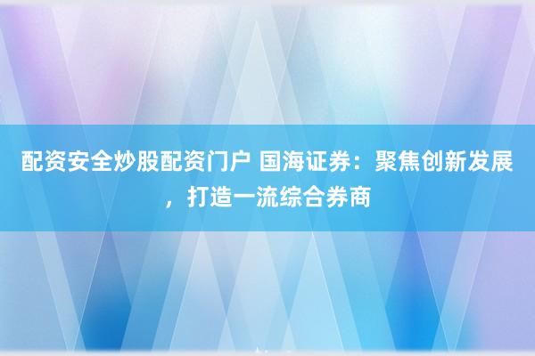 配资安全炒股配资门户 国海证券：聚焦创新发展，打造一流综合券商