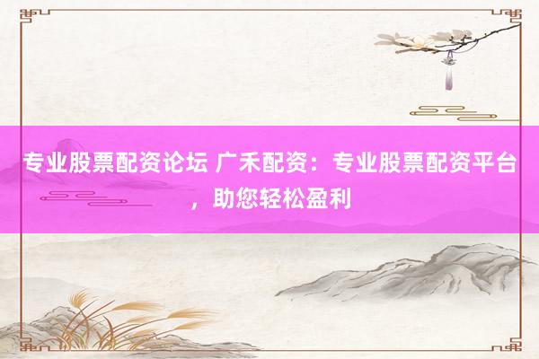 专业股票配资论坛 广禾配资：专业股票配资平台，助您轻松盈利
