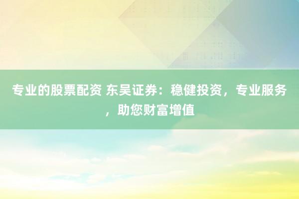 专业的股票配资 东吴证券：稳健投资，专业服务，助您财富增值