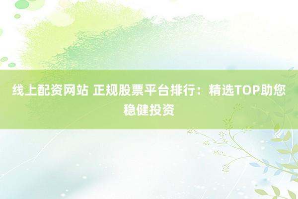 线上配资网站 正规股票平台排行：精选TOP助您稳健投资