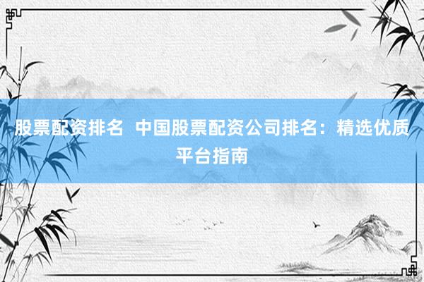 股票配资排名  中国股票配资公司排名：精选优质平台指南