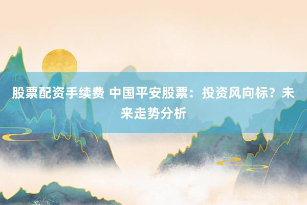 股票配资手续费 中国平安股票：投资风向标？未来走势分析