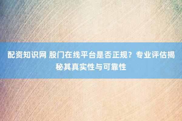 配资知识网 股门在线平台是否正规？专业评估揭秘其真实性与可靠性