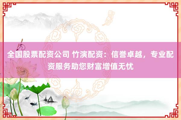 全国股票配资公司 竹演配资：信誉卓越，专业配资服务助您财富增值无忧