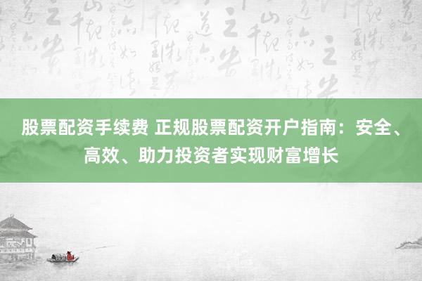 股票配资手续费 正规股票配资开户指南：安全、高效、助力投资者实现财富增长
