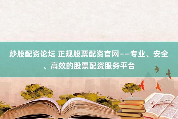 炒股配资论坛 正规股票配资官网——专业、安全、高效的股票配资服务平台