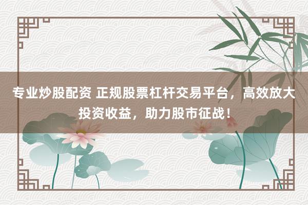 专业炒股配资 正规股票杠杆交易平台，高效放大投资收益，助力股市征战！