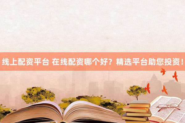 线上配资平台 在线配资哪个好？精选平台助您投资！