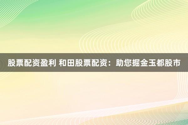 股票配资盈利 和田股票配资：助您掘金玉都股市