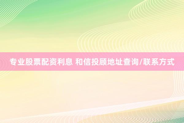 专业股票配资利息 和信投顾地址查询/联系方式