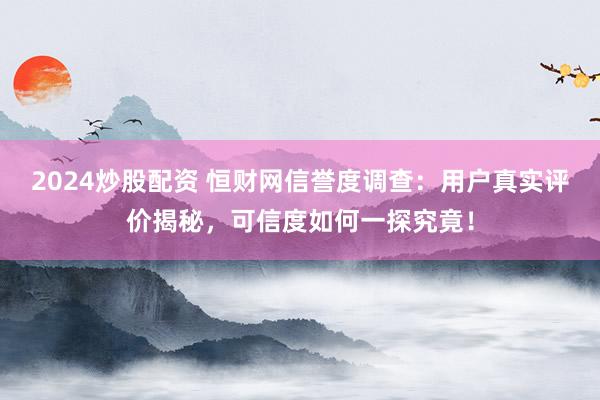 2024炒股配资 恒财网信誉度调查：用户真实评价揭秘，可信度如何一探究竟！