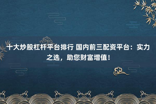 十大炒股杠杆平台排行 国内前三配资平台：实力之选，助您财富增值！
