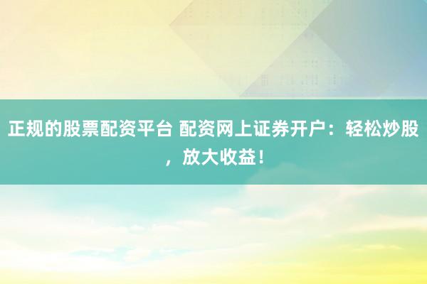 正规的股票配资平台 配资网上证券开户：轻松炒股，放大收益！