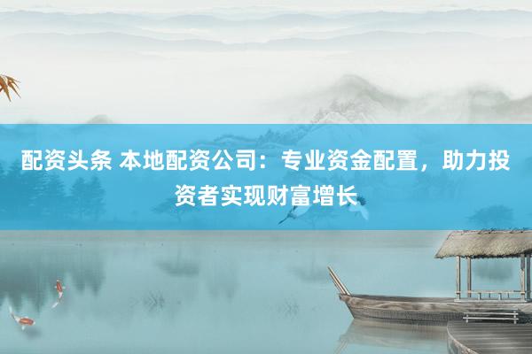 配资头条 本地配资公司：专业资金配置，助力投资者实现财富增长