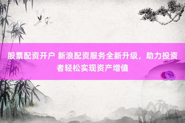 股票配资开户 新浪配资服务全新升级，助力投资者轻松实现资产增值