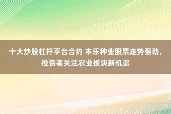 十大炒股杠杆平台合约 丰乐种业股票走势强劲，投资者关注农业板块新机遇