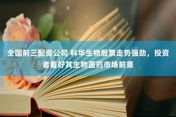 全国前三配资公司 科华生物股票走势强劲，投资者看好其生物医药市场前景