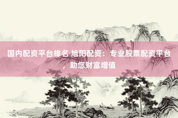 国内配资平台排名 旭阳配资：专业股票配资平台，助您财富增值