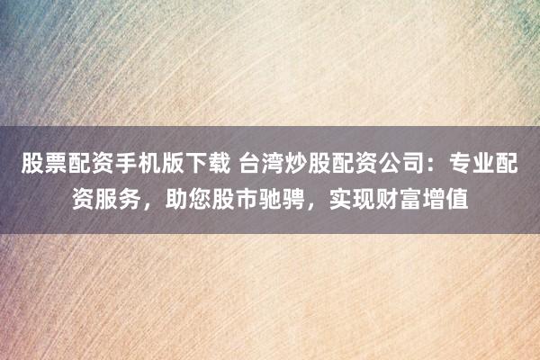股票配资手机版下载 台湾炒股配资公司：专业配资服务，助您股市驰骋，实现财富增值