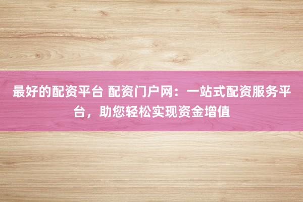 最好的配资平台 配资门户网：一站式配资服务平台，助您轻松实现资金增值