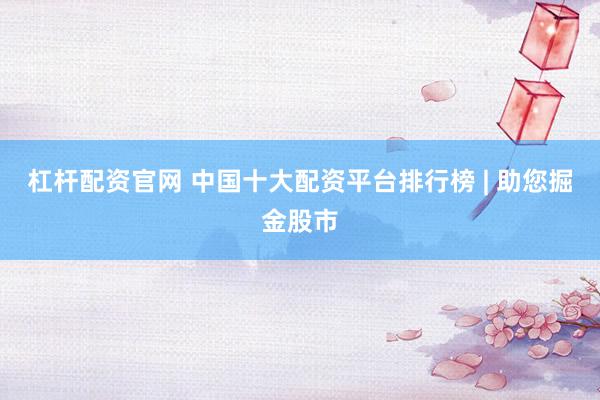 杠杆配资官网 中国十大配资平台排行榜 | 助您掘金股市