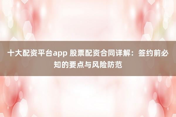 十大配资平台app 股票配资合同详解：签约前必知的要点与风险防范