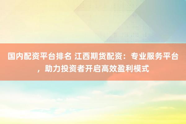 国内配资平台排名 江西期货配资：专业服务平台，助力投资者开启高效盈利模式