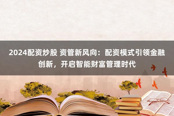2024配资炒股 资管新风向：配资模式引领金融创新，开启智能财富管理时代