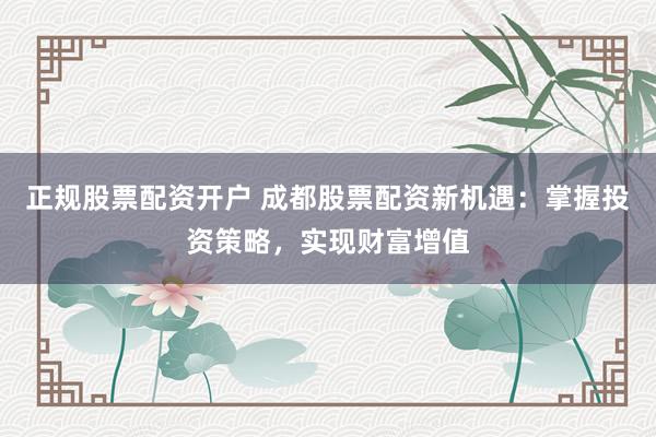 正规股票配资开户 成都股票配资新机遇：掌握投资策略，实现财富增值