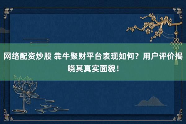 网络配资炒股 犇牛聚财平台表现如何？用户评价揭晓其真实面貌！