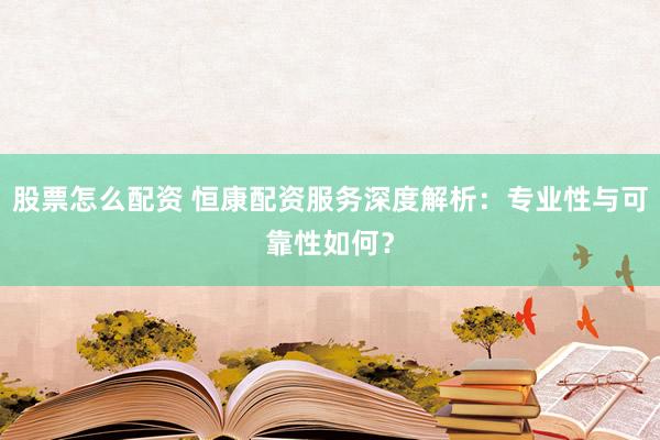 股票怎么配资 恒康配资服务深度解析：专业性与可靠性如何？