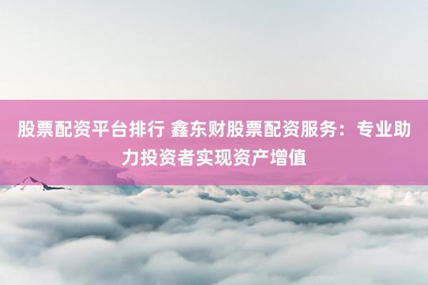 股票配资平台排行 鑫东财股票配资服务：专业助力投资者实现资产增值